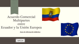 Acuerdo Comercial
Multipartes
entre
Ecuador y la Unión Europea
Guia de información didáctica
EMPEZAR
 