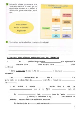 11
4- LOS CONFLICTOS SOCIALES Y POLÍTICOS EN LABAJAEDAD MEDIA
- La .......................... de ................. provocó una grave crisis ...................................... pues trajo consigo un
......................... importante de la ..................... (crisis social) y de la ....................................... (crisis
económica).
* Como consecuencia de este hecho, las .............................. de los grupos ...............................
empeoraron.
+ En ........................, la crisis originó una .................. entre el ..............................................  la
guerra finalizó con la subida al trono de ........................ y, con ello, se instauró una .................................:
los ........................
+ En Aragón, la dinastía ........................ también llegó al trono con
....................................................... pues el rey Martín .................................. murió sin
...................................
En ............................................ hubo ...................... pues los grupos .....................
(....................................... y nobleza) se enfrentaron al rey ..................... para mantener sus
privilegios. La guerra finalizó con la victoria del bando real.
En Cambio, el reino de.................. vivió una época de .....................................................
 