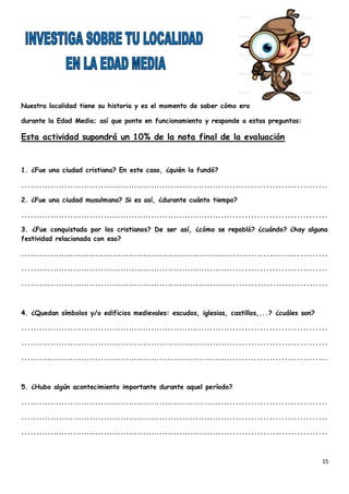 15
Nuestra localidad tiene su historia y es el momento de saber cómo era
durante la Edad Media; así que ponte en funcionamiento y responde a estas preguntas:
Esta actividad supondrá un 10% de la nota final de la evaluación
1. ¿Fue una ciudad cristiana? En este caso, ¿quién la fundó?
..........................................................................................................
2. ¿Fue una ciudad musulmana? Si es así, ¿durante cuánto tiempo?
..........................................................................................................
3. ¿Fue conquistada por los cristianos? De ser así, ¿cómo se repobló? ¿cuándo? ¿hay alguna
festividad relacionada con eso?
..........................................................................................................
..........................................................................................................
..........................................................................................................
4. ¿Quedan símbolos y/o edificios medievales: escudos, iglesias, castillos,...? ¿cuáles son?
..........................................................................................................
..........................................................................................................
..........................................................................................................
5. ¿Hubo algún acontecimiento importante durante aquel período?
..........................................................................................................
..........................................................................................................
..........................................................................................................
 
