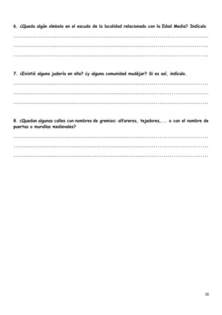 16
6. ¿Queda algún símbolo en el escudo de la localidad relacionado con la Edad Media? Indícalo
..........................................................................................................
..........................................................................................................
..........................................................................................................
7. ¿Existió alguna judería en ella? ¿y alguna comunidad mudéjar? Si es así, indícalo.
..........................................................................................................
..........................................................................................................
.........................................................................................................
8. ¿Quedan algunas calles con nombres de gremios: alfareros, tejedores,... o con el nombre de
puertas o murallas medievales?
..........................................................................................................
..........................................................................................................
..........................................................................................................
 