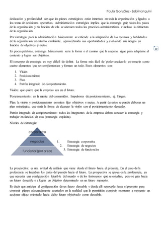 Paula González - Sabrina Iguiní
23
dedicación y profundidad con que los planes estratégicos están inmersos en toda la organización y ligados a
loa toma de decisiones operativas. Administración estratégica implica que la estrategia guie todos los pasos
de la organización y en función de ella se adecuen todos los procesos administrativos e incluso la estructura
de la organización.
Por estrategia para la administración básicamente se entiende a la adaptación de los recursos y habilidades
de la organización al entorno cambiante, aprovechando sus oportunidades y evaluando sus riesgos en
función de objetivos y metas.
En pocas palabras, estrategia básicamente seria la forma o el camino que la empresa sigue para adaptarse al
contexto y lograr sus objetivos.
El concepto de estrategia es muy difícil de definir. La forma más fácil de ´poder analizarlo es tomarlo como
cuatro elementos que se complementan y forman un todo. Estos elementos son:
1. Visión
2. Posicionamiento
3. Plan
4. Patrón integrado de comportamiento.
Visión: que quiere que la empresa sea en el futuro.
Posicionamiento: en la mente del consumidor. Impulsores de posicionamiento, ej. Slogan.
Plan: la visión y posicionamiento permiten fijar objetivos y metas. A partir de estos se puede elaborar un
plan estratégico, que sería la forma de alcanzar la visión con el posicionamiento deseado.
Patrón integrado de comportamiento: todos los integrantes de la empresa deben conocer la estrategia y
trabajar en función de esta (estrategia explicita).
Niveles de estrategia:
1. Estrategia corporativa
2. Estrategia de negocios
3. Estrategia de funcionales
La prospectiva: es una actitud de análisis que viene desde el futuro hacia el presente. En el caso de la
proferencia se lanzaban los datos del pasado hacia el futuro. La prospectiva se apoya en la proferencia, ya
que necesita una configuración futurible del mundo o de los fenómenos que se estudian, pero se guía hacia
un futuro deseable o a lograr un objetivo determinado en un futuro supuesto.
Es decir que anticipa al configuración de un futuro deseable y desde allí retrocede hasta el presente para
construir planes adecuadamente acertados en la realidad que le permitirán construir momento a momento un
accionar eficaz orientado hacia dicho futuro objetivado como deseable.
corporariva
negocios
funcional (por area)
 