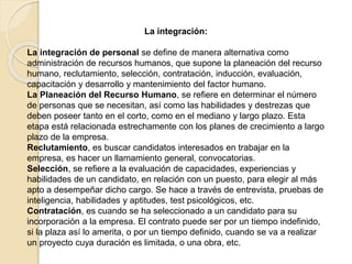 La integración: 
La integración de personal se define de manera alternativa como 
administración de recursos humanos, que supone la planeación del recurso 
humano, reclutamiento, selección, contratación, inducción, evaluación, 
capacitación y desarrollo y mantenimiento del factor humano. 
La Planeación del Recurso Humano, se refiere en determinar el número 
de personas que se necesitan, así como las habilidades y destrezas que 
deben poseer tanto en el corto, como en el mediano y largo plazo. Esta 
etapa está relacionada estrechamente con los planes de crecimiento a largo 
plazo de la empresa. 
Reclutamiento, es buscar candidatos interesados en trabajar en la 
empresa, es hacer un llamamiento general, convocatorias. 
Selección, se refiere a la evaluación de capacidades, experiencias y 
habilidades de un candidato, en relación con un puesto, para elegir al más 
apto a desempeñar dicho cargo. Se hace a través de entrevista, pruebas de 
inteligencia, habilidades y aptitudes, test psicológicos, etc. 
Contratación, es cuando se ha seleccionado a un candidato para su 
incorporación a la empresa. El contrato puede ser por un tiempo indefinido, 
si la plaza así lo amerita, o por un tiempo definido, cuando se va a realizar 
un proyecto cuya duración es limitada, o una obra, etc. 
 
