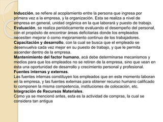 Inducción, se refiere al acoplamiento entre la persona que ingresa por 
primera vez a la empresa, y la organización. Esta se realiza a nivel de 
empresa en general, unidad orgánica en la que laborará y puesto de trabajo. 
Evaluación, se realiza periódicamente evaluando el desempeño del personal, 
con el propósito de encontrar áreas deficitarias donde los empleados 
necesiten mejorar ó como mejoramiento continuo de los trabajadores. 
Capacitación y desarrollo, con la cual se busca que el empleado se 
desenvuelva cada vez mejor en su puesto de trabajo, y que le permita 
ascender dentro de la empresa. 
Mantenimiento del factor humano, acá debe determinarse mecanismos y 
medios para que los empleados no se retiren de la empresa, sino que vean en 
ésta una oportunidad de desarrollo y crecimiento personal y profesional. 
Fuentes internas y externas. 
Las fuentes internas constituyen los empleados que en este momento laboran 
en la empresa, y las fuentes externas para obtener recurso humano calificado 
lo componen la misma competencia, instituciones de colocación, etc. 
Integración de Recursos Materiales. 
Como ya se mencionó antes, esta es la actividad de compras, la cual se 
considera tan antigua 
 