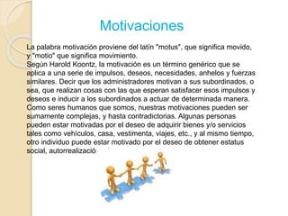 Motivaciones 
La palabra motivación proviene del latín "motus", que significa movido, 
y "motio" que significa movimiento. 
Según Harold Koontz, la motivación es un término genérico que se 
aplica a una serie de impulsos, deseos, necesidades, anhelos y fuerzas 
similares. Decir que los administradores motivan a sus subordinados, o 
sea, que realizan cosas con las que esperan satisfacer esos impulsos y 
deseos e inducir a los subordinados a actuar de determinada manera. 
Como seres humanos que somos, nuestras motivaciones pueden ser 
sumamente complejas, y hasta contradictorias. Algunas personas 
pueden estar motivadas por el deseo de adquirir bienes y/o servicios 
tales como vehículos, casa, vestimenta, viajes, etc., y al mismo tiempo, 
otro individuo puede estar motivado por el deseo de obtener estatus 
social, autorrealización, etc. 
