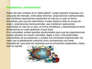 Globalización y administración: 
Dentro de este contexto de la "aldea global", surgen grandes empresas a la 
conquista del mercado, entre éstas tenemos: corporaciones multinacionales, 
que mantienen operaciones importantes en más de un país en forma 
simultánea, pero que las administran a todas desde la sede en el país de 
origen; corporaciones transnacionales, que mantienen operaciones 
importantes en más de un país, en forma simultánea, y descentraliza la toma 
de decisiones en cada operación al país local. 
En la actualidad, existen grandes oportunidades para que las organizaciones 
puedan penetrar en nuevos mercados, llegar a más y más potenciales 
compradores de sus productos, y ampliar sus horizontes empresariales. Es 
cierto que la globalización presenta como contrapartida una fuerte 
competencia, pero para las empresas que se encuentren preparadas y listas, 
esto no representará mayores dificultades. 
 