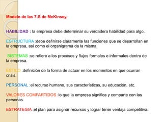 Modelo de las 7-S de McKinsey. 
HABILIDAD : la empresa debe determinar su verdadera habilidad para algo. 
ESTRUCTURA :debe definirse claramente las funciones que se desarrollan en 
la empresa, así como el organigrama de la misma. 
SISTEMAS :se refiere a los procesos y flujos formales e informales dentro de 
la empresa. 
ESTILO :definición de la forma de actuar en los momentos en que ocurran 
crisis. 
PERSONAL :el recurso humano, sus características, su educación, etc. 
VALORES COMPARTIDOS :lo que la empresa significa y comparte con las 
personas. 
ESTRATEGIA :el plan para asignar recursos y lograr tener ventaja competitiva. 
 