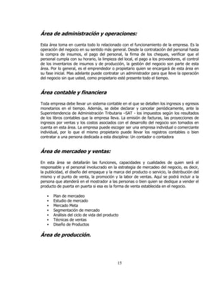 Área de administración y operaciones:

Esta área toma en cuenta todo lo relacionado con el funcionamiento de la empresa. Es la
operación del negocio en su sentido más general. Desde la contratación del personal hasta
la compra de insumos, el pago del personal, la firma de los cheques, verificar que el
personal cumpla con su horario, la limpieza del local, el pago a los proveedores, el control
de los inventarios de insumos y de producción, la gestión del negocio son parte de esta
área. Por lo general, es el emprendedor o propietario quien se encargará de esta área en
su fase inicial. Mas adelante puede contratar un administrador para que lleve la operación
del negocio sin que usted, como propietario esté presente todo el tiempo.


Área contable y financiera

Toda empresa debe llevar un sistema contable en el que se detallen los ingresos y egresos
monetarios en el tiempo. Además, se debe declarar y cancelar periódicamente, ante la
Superintendencia de Administración Tributaria –SAT - los impuestos según los resultados
de los libros contables que la empresa lleva. La emisión de facturas, las proyecciones de
ingresos por ventas y los costos asociados con el desarrollo del negocio son tomados en
cuenta en esta área. La empresa puede escoger ser una empresa individual o comerciante
individual, por lo que el mismo propietario puede llevar los registros contables o bien
contratar a una persona dedicada a esta disciplina: Un contador o contadora


Área de mercadeo y ventas:

En esta área se detallarán las funciones, capacidades y cualidades de quien será el
responsable y el personal involucrado en la estrategia de mercadeo del negocio, es decir,
la publicidad, el diseño del empaque y la marca del producto o servicio, la distribución del
mismo y el punto de venta, la promoción y la labor de ventas. Aquí se podrá incluir a la
persona que atenderá en el mostrador a las personas o bien quien se dedique a vender el
producto de puerta en puerta si esa es la forma de venta establecida en el negocio.

       Plan de mercadeo
       Estudio de mercado
       Mercado Meta
       Segmentación de mercado
       Análisis del ciclo de vida del producto
       Técnicas de ventas
       Diseño de Productos

Área de producción.




                                             15
 