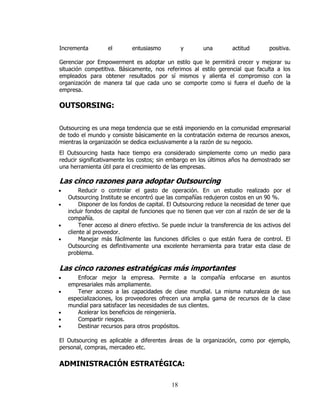 Incrementa          el       entusiasmo           y       una         actitud        positiva.

Gerenciar por Empowerment es adoptar un estilo que le permitirá crecer y mejorar su
situación competitiva. Básicamente, nos referimos al estilo gerencial que faculta a los
empleados para obtener resultados por sí mismos y alienta el compromiso con la
organización de manera tal que cada uno se comporte como si fuera el dueño de la
empresa.

OUTSORSING:

Outsourcing es una mega tendencia que se está imponiendo en la comunidad empresarial
de todo el mundo y consiste básicamente en la contratación externa de recursos anexos,
mientras la organización se dedica exclusivamente a la razón de su negocio.
El Outsourcing hasta hace tiempo era considerado simplemente como un medio para
reducir significativamente los costos; sin embargo en los últimos años ha demostrado ser
una herramienta útil para el crecimiento de las empresas.

Las cinco razones para adoptar Outsourcing
•        Reducir o controlar el gasto de operación. En un estudio realizado por el
    Outsourcing Institute se encontró que las compañías redujeron costos en un 90 %.
•        Disponer de los fondos de capital. El Outsourcing reduce la necesidad de tener que
    incluir fondos de capital de funciones que no tienen que ver con al razón de ser de la
    compañía.
•        Tener acceso al dinero efectivo. Se puede incluir la transferencia de los activos del
    cliente al proveedor.
•        Manejar más fácilmente las funciones difíciles o que están fuera de control. El
    Outsourcing es definitivamente una excelente herramienta para tratar esta clase de
    problema.

Las cinco razones estratégicas más importantes
•      Enfocar mejor la empresa. Permite a la compañía enfocarse en asuntos
    empresariales más ampliamente.
•      Tener acceso a las capacidades de clase mundial. La misma naturaleza de sus
    especializaciones, los proveedores ofrecen una amplia gama de recursos de la clase
    mundial para satisfacer las necesidades de sus clientes.
•      Acelerar los beneficios de reingeniería.
•      Compartir riesgos.
•      Destinar recursos para otros propósitos.

El Outsourcing es aplicable a diferentes áreas de la organización, como por ejemplo,
personal, compras, mercadeo etc.

ADMINISTRACIÓN ESTRATÉGICA:

                                             18
 