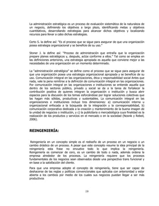La administración estratégica es un proceso de evaluación sistemática de la naturaleza de
un negocio, definiendo los objetivos a largo plazo, identificando metas y objetivos
cuantitativos, desarrollando estrategias para alcanzar dichos objetivos y localizando
recursos para llevar a cabo dichas estrategias.

Certo S. la define así: “Es el proceso que se sigue para asegurar de que una organización
posea estrategia organizacional y se beneficie de su uso.”

Stoner J. la define así: “Proceso de administración que entraña que la organización
prepare planes estratégicos y, después, actúe conforme a ellos.” Tal como se emplea en
las definiciones anteriores, una estrategia apropiada es aquella que conviene mejor a las
necesidades de una organización en un momento determinado.

La “administración estratégica” se define como el proceso que se sigue para asegurar de
que una organización posea una estrategia organizacional apropiada y se beneficie de su
uso. Comunicación integral en las organizaciones, ética y responsabilidad social Antes que
nada, vale la pena remitirse a la definición de comunicación integral en las organizaciones.
Por comunicación integral en las organizaciones e instituciones se entiende aquella que
dentro de los sectores público, privado y social se da a la tarea de fortalecer la
contribución positiva de quienes integran la organización o institución y busca abrir
espacios para la discusión de los temas esforzándose por lograr soluciones colectivas que
las hagan más sólidas, productivas y sustentables. La comunicación integral en las
organizaciones e instituciones incluye tres dimensiones: a) comunicación interna u
organizacional enfocada a la búsqueda de la integración y la corresponsabilidad, b)
comunicación corporativa dedicada a la creación y mantenimiento de la buena imagen de
la unidad de negocios o institución, y c) la publicitaria o mercadológica cuya finalidad es la
realización de los productos y servicios en el mercado o en la sociedad (Nosnik y Rebeil,
2006).



REINGENIERÍA:


 Reingeniería en un concepto simple es el rediseño de un proceso en un negocio o un
cambio drástico de un proceso. A pesar que este concepto resume la idea principal de la
reingeniería esta frase no envuelve todo lo que implica la reingeniería.
Reingeniería es comenzar de cero, es un cambio de todo o nada, además ordena la
empresa alrededor de los procesos. La reingeniería requiere que los procesos
fundamentales de los negocios sean observados desde una perspectiva trans funcional y
en base a la satisfacción del cliente.
Para que una empresa adopte el concepto de reingeniería, tiene que ser capaz de
deshacerse de las reglas y políticas convencionales que aplicaba con anterioridad y estar
abierta a los cambios por medio de los cuales sus negocios puedan llegar a ser más
productivos



                                             19
 
