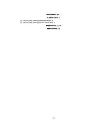 EMPOWERMENT: 17
                                     OUTSORSING: 18
LAS CINCO RAZONES PARA ADOPTAR OUTSOURCING 18
LAS CINCO RAZONES ESTRATÉGICAS MÁS IMPORTANTES 18
                                    REINGENIERÍA: 19
                                     BENCHMARK: 21




                                             24
 