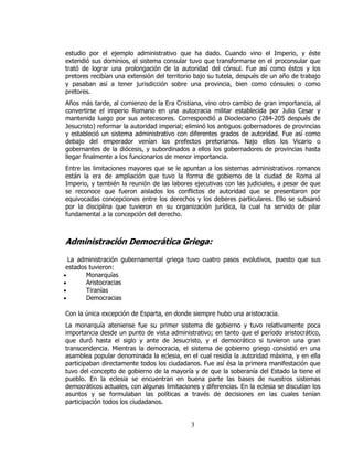 estudio por el ejemplo administrativo que ha dado. Cuando vino el Imperio, y éste
extendió sus dominios, el sistema consular tuvo que transformarse en el proconsular que
trató de lograr una prolongación de la autoridad del cónsul. Fue así como éstos y los
pretores recibían una extensión del territorio bajo su tutela, después de un año de trabajo
y pasaban así a tener jurisdicción sobre una provincia, bien como cónsules o como
pretores.
Años más tarde, al comienzo de la Era Cristiana, vino otro cambio de gran importancia, al
convertirse el imperio Romano en una autocracia militar establecida por Julio Cesar y
mantenida luego por sus antecesores. Correspondió a Diocleciano (284-205 después de
Jesucristo) reformar la autoridad imperial; eliminó los antiguos gobernadores de provincias
y estableció un sistema administrativo con diferentes grados de autoridad. Fue así como
debajo del emperador venían los prefectos pretorianos. Najo ellos los Vicario o
gobernantes de la diócesis, y subordinados a ellos los gobernadores de provincias hasta
llegar finalmente a los funcionarios de menor importancia.
Entre las limitaciones mayores que se le apuntan a los sistemas administrativos romanos
están la era de ampliación que tuvo la forma de gobierno de la ciudad de Roma al
Imperio, y también la reunión de las labores ejecutivas con las judiciales, a pesar de que
se reconoce que fueron aislados los conflictos de autoridad que se presentaron por
equivocadas concepciones entre los derechos y los deberes particulares. Ello se subsanó
por la disciplina que tuvieron en su organización jurídica, la cual ha servido de pilar
fundamental a la concepción del derecho.



Administración Democrática Griega:

  La administración gubernamental griega tuvo cuatro pasos evolutivos, puesto que sus
 estados tuvieron:
•       Monarquías
•       Aristocracias
•       Tiranías
•       Democracias

Con la única excepción de Esparta, en donde siempre hubo una aristocracia.
La monarquía ateniense fue su primer sistema de gobierno y tuvo relativamente poca
importancia desde un punto de vista administrativo; en tanto que el período aristocrático,
que duró hasta el siglo y ante de Jesucristo, y el democrático si tuvieron una gran
transcendencia. Mientras la democracia, el sistema de gobierno griego consistió en una
asamblea popular denominada la eclesia, en el cual residía la autoridad máxima, y en ella
participaban directamente todos los ciudadanos. Fue así ésa la primera manifestación que
tuvo del concepto de gobierno de la mayoría y de que la soberanía del Estado la tiene el
pueblo. En la eclesia se encuentran en buena parte las bases de nuestros sistemas
democráticos actuales, con algunas limitaciones y diferencias. En la eclesia se discutían los
asuntos y se formulaban las políticas a través de decisiones en las cuales tenían
participación todos los ciudadanos.


                                             3
 