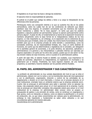 El legislativo es el que hace las leyes o deroga las existentes.
El ejecutivo tiene la responsabilidad de aplicarlas.
El judicial es el poder que castiga los delitos y tiene a su cargo la interpelación de las
diferencias entre las personas.
Montesquieu tenía una concepción distinta a la que se sustenta hoy día en los países
democráticos, sobre los cuáles han de ser las condiciones de selección que deben
satisfacer esos tres órganos. El consideró conveniente que los miembros del Judicial
fueran transitorios y salidos "de la masa popular", en tanto que para los poderes
legislativo y ejecutivo podrían ser permanentes "porque no ejercen particularmente contra
persona alguna". A pesar de ello, lo fundamental de su teoría de la separación funcional se
mantiene actualmente como la base formal de la independencia relativa de los tres
órganos. Lo más importante es, sin embargo, no la separación sino la coherencia de sus
funciones para que el Estado, actúe con unidad. Esa misma teoría funcionalista ha influido
también para que en la empresa privada de cierto tamaño y características, como las
sociedades anónimas, las de responsabilidad limitada, etc., haya un cierto deslinde de
funciones, de suerte que las determinativas o legislativas de le conceden, por delegación
de la asamblea general de accionistas, a la junta directiva, las ejecutivas, aplicativas o
administrativas a la gerencia y las interpretativas o judiciales internas son ejercidas por
órganos especiales o en parte por los otros dos cuerpos, puesto que en ese sector no hay
esa división relativa de esas funciones, como si sucede en la administración pública.
A partir del siglo XIII, el sistema feudal se debilitó. Las ciudades, cuya importancia no
cesaba de aumentar, adquirieron su independencia, se organizaron en municipios y se
gobernaron por sí mismas. Finalmente, los reyes lograron imponer, de una manera
progresiva, su autoridad y hacerse obedecer por los grandes señores feudales.


EL PAPEL DEL ADMINISTRADOR Y SUS CARACTERÍSTICAS:

 La profesión de administrador es muy variada dependiendo del nivel en que se sitúe el
administrador, deberá vivir con la rutina y con la incertidumbre diaria del nivel operacional
o con la planificación, organización, dirección y control de las actividades de su
departamento o división en el nivel intermedio, o incluso con el proceso decisorio en el
nivel institucional, orientado hacia un ambiente externo que la empresa pretende servir.
Cuanto más se preocupe el administrador para saber o aprender cómo se ejecutan las
tareas, más preparado estará para actuar en el nivel operacional de la empresa. Cuanto
más se preocupe por desarrollar conceptos más preparado estará para actuar en el nivel
institucional de la empresa. Un administrador debe conocer cómo se prepara un
presupuesto de gastos o una previsión de ventas, como se construye un organigrama o
flujo grama, como se interpreta un balance, como se elabora la planificación y el control
de producción, etc, ya que estos conocimientos son valiosos para la administración, sin
embargo lo más importante y fundamental es saber cómo utilizarlos y en qué
circunstancias aplicarlos de manera adecuada.
Características de la administración




                                               5
 
