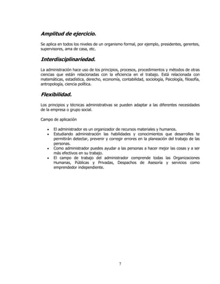 Amplitud de ejercicio.
Se aplica en todos los niveles de un organismo formal, por ejemplo, presidentes, gerentes,
supervisores, ama de casa, etc.

Interdisciplinariedad.
La administración hace uso de los principios, procesos, procedimientos y métodos de otras
ciencias que están relacionadas con la eficiencia en el trabajo. Está relacionada con
matemáticas, estadística, derecho, economía, contabilidad, sociología, Psicología, filosofía,
antropología, ciencia política.

Flexibilidad.
Los principios y técnicas administrativas se pueden adaptar a las diferentes necesidades
de la empresa o grupo social.

Campo de aplicación

   •   El administrador es un organizador de recursos materiales y humanos.
   •   Estudiando administración las habilidades y conocimientos que desarrolles te
       permitirán detectar, prevenir y corregir errores en la planeación del trabajo de las
       personas.
   •   Como administrador puedes ayudar a las personas a hacer mejor las cosas y a ser
       más efectivos en su trabajo.
   •   El campo de trabajo del administrador comprende todas las Organizaciones
       Humanas, Públicas y Privadas, Despachos de Asesoría y servicios como
       emprendedor independiente.




                                             7
 