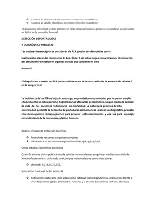  Ausencia de linfocitos B con linfocitos T normales o aumentados.
     Ausencia de células plasmáticas en órganos linfoides secundarios,

El diagnóstico diferencial se debe plantear con otras inmunodeficiencias primarias osecundarias que presenten
un déficit de la inmunidad humoral

DETECCIÓN DE PORTADORAS

Y DIAGNÓSTICO PRENATAL

Las mujeres heterocigóticas portadoras de ALX pueden ser detectadas por la

inactivación al azar del cromosoma X. Las células B de estas mujeres muestran una disminución
del crecimiento selectivo en aquellas células que contienen el alelo

anormal.



El diagnóstico prenatal de ALX puede realizarse por la demostración de la ausencia de células B
en la sangre fetal.



La incidencia de las IDP es baja,sin embargo, su pronóstico muy sombrío, por lo que un amplio
conocimiento de estas permite diagnosticarlas y tratarlas precozmente, lo que mejora la calidad
de vida de los pacientes y disminuye su mortalidad. La naturaleza genética de esta
enfermedad posibilita la detección de portadoras asintomáticas ,realizar un diagnóstico prenatal
con el consiguiente consejo genético para prevenir estos nacimientos y una vía para un mejor
entendimiento de la inmunorregulación humana.



Análisis iniciales de detección sistémica

     formula de recuento sanguíneo completo
     niveles sericos de las inmunoglobulinas IGM, IgG, IgA, IgD,IgE

Otros estudios fácilmente accesibles

Cuantificaciones de las poblaciones de células mononuclareas sanguíneas mediante análisis de
inmunofluorescencia utilizando anticuerpos mononucleares como marcadores

     células B: CD19,CD20,CD21

Valoración funcional de las células B

     Anticuerpos naturales o de adquisición habitual: isohemaglutininas, anticuerpos frente a
      virus frecuentes (gripe, sarampión , rubuela) y a toxinas bacterianas (difteria, tétanos).
 