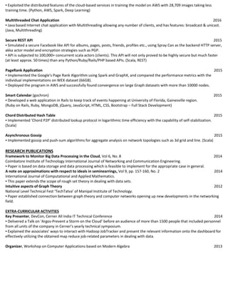 ▪ Exploited the distributed features of the cloud-based services in training the model on AWS with 28,709 images taking less
training time. (Python, AWS, Spark, Deep Learning)
Multithreaded Chat Application 2016
▪ Java based Internet chat application with Multithreading allowing any number of clients, and has features: broadcast & unicast.
(Java, Multithreading)
Secure REST API 2015
▪ Simulated a secure Facebook like API for albums, pages, posts, friends, profiles etc., using Spray Can as the backend HTTP server,
akka actor model and encryption strategies such as PGP.
▪ API is subjected to 100,000+ concurrent scala actors (clients). This API will not only proved to be highly secure but much faster
(at least approx. 50 times) than any Python/Ruby/Rails/PHP based APIs. (Scala, REST)
PageRank Application 2015
▪ Implemented the Google's Page Rank Algorithm using Spark and GraphX, and compared the performance metrics with the
individual implementations on WEX dataset (66GB).
▪ Deployed the program in AWS and successfully found convergence on large Graph datasets with more than 10000 nodes.
Smart Calendar (gochron) 2015
▪ Developed a web application in Rails to keep track of events happening at University of Florida, Gainesville region.
(Ruby on Rails, Ruby, MongoDB, jQuery, JavaScript, HTML, CSS, Bootstrap – Full Stack Development)
Chord Distributed Hash Table 2015
▪ Implemented ‘Chord P2P’ distributed lookup protocol in logarithmic time efficiency with the capability of self-stabilization.
(Scala)
Asynchronous Gossip 2015
▪ Implemented gossip and push-sum algorithms for aggregate analysis on network topologies such as 3d grid and line. (Scala)
RESEARCH PUBLICATIONS
Framework to Monitor Big Data Processing in the Cloud, Vol 6, No. 8 2014
Coimbatore Institute of Technology International Journal of Networking and Communication Engineering.
▪ Paper is based on data storage and data processing which is feasible to implement for the appropriate case in general.
A note on approximations with respect to ideals in seminearrings, Vol 9, pp. 157-160, No. 2 2014
International Journal of Computational and Applied Mathematics.
▪ This paper extends the scope of rough set theory in dealing with data sets.
Intuitive aspects of Graph Theory 2012
National Level Technical Fest ‘TechTatva’ of Manipal Institute of Technology.
▪ Paper established connection between graph theory and computer networks opening up new developments in the networking
field.
EXTRA-CURRICULAR ACTIVITIES
Key Presenter, DevCon, Cerner All India IT Technical Conference 2014
▪ Delivered a Talk on ‘Argos-Prevent a Storm on the Cloud’ before an audience of more than 1500 people that included personnel
from all units of the company in Cerner’s yearly technical symposium.
▪ Explained the associates’ ways to interact with Hadoop JobTracker and present the relevant information onto the dashboard for
effectively utilizing the obtained map reduce job-related parameters in dealing with data.
Organizer, Workshop on Computer Applications based on Modern Algebra 2013
 
