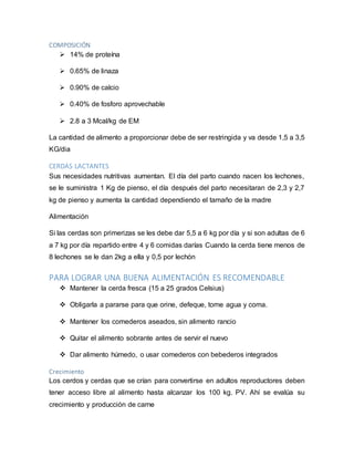 COMPOSICIÓN
 14% de proteína
 0.65% de linaza
 0.90% de calcio
 0.40% de fosforo aprovechable
 2.8 a 3 Mcal/kg de EM
La cantidad de alimento a proporcionar debe de ser restringida y va desde 1,5 a 3,5
KG/dia
CERDAS LACTANTES
Sus necesidades nutritivas aumentan. El día del parto cuando nacen los lechones,
se le suministra 1 Kg de pienso, el día después del parto necesitaran de 2,3 y 2,7
kg de pienso y aumenta la cantidad dependiendo el tamaño de la madre
Alimentación
Si las cerdas son primerizas se les debe dar 5,5 a 6 kg por día y si son adultas de 6
a 7 kg por día repartido entre 4 y 6 comidas darías Cuando la cerda tiene menos de
8 lechones se le dan 2kg a ella y 0,5 por lechón
PARA LOGRAR UNA BUENA ALIMENTACIÓN ES RECOMENDABLE
 Mantener la cerda fresca (15 a 25 grados Celsius)
 Obligarla a pararse para que orine, defeque, tome agua y coma.
 Mantener los comederos aseados, sin alimento rancio
 Quitar el alimento sobrante antes de servir el nuevo
 Dar alimento húmedo, o usar comederos con bebederos integrados
Crecimiento
Los cerdos y cerdas que se crían para convertirse en adultos reproductores deben
tener acceso libre al alimento hasta alcanzar los 100 kg. PV. Ahí se evalúa su
crecimiento y producción de carne
 