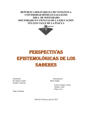 REPÚBLICA BOLIVARIANA DE VENEZUELA
           UNIVERSIDAD RÓMULO GALLEGOS
                ÁREA DE POSTGRADO
       DOCTORADO EN CIENCIAS DE LA EDUCACIÓN
             NÚCLEO VALLE DE LA PASCUA




          Perspectivas
     Epistemológicas de los
            Saberes

Facilitador:                                   Participantes:
Dr. Edgar Castillo                         Balza, Edgar
Guedez, Amarilex
                                                Linero Campos, Arilys
                                                Ortuño, Yrian
                                                Rojas, Luis
Taipe, Jonathan



                     Valle de la Pascua, julio de 2012
 