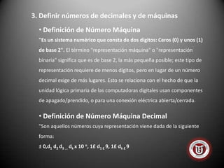 3. Definir números de decimales y de máquinas
  • Definición de Número Máquina
  "Es un sistema numérico que consta de dos dígitos: Ceros (0) y unos (1)
  de base 2". El término "representación máquina" o "representación
  binaria" significa que es de base 2, la más pequeña posible; este tipo de
  representación requiere de menos dígitos, pero en lugar de un número
  decimal exige de más lugares. Esto se relaciona con el hecho de que la
  unidad lógica primaria de las computadoras digitales usan componentes
  de apagado/prendido, o para una conexión eléctrica abierta/cerrada.

  • Definición de Número Máquina Decimal
  "Son aquellos números cuya representación viene dada de la siguiente
  forma:
  ± 0,d1 d2 d3 ... dk x 10 n, 1£ d1 £ 9, 1£ dk £ 9
 