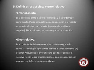 5. Definir error absoluto y error relativo

  •Error absoluto.
  Es la diferencia entre el valor de la medida y el valor tomado
  como exacto. Puede ser positivo o negativo, según si la medida
  es superior al valor real o inferior (la resta sale positiva o
  negativa). Tiene unidades, las mismas que las de la medida.



  •Error relativo.
  Es el cociente (la división) entre el error absoluto y el valor
  exacto. Si se multiplica por 100 se obtiene el tanto por ciento (%)
  de error. Al igual que el error absoluto puede ser positivo o
  negativo (según lo sea el error absoluto) porque puede ser por
  exceso o por defecto. no tiene unidades.
 