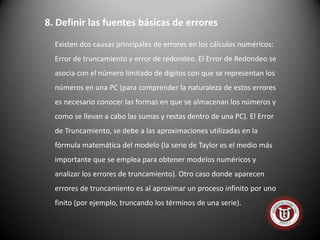 8. Definir las fuentes básicas de errores
  Existen dos causas principales de errores en los cálculos numéricos:
  Error de truncamiento y error de redondeo. El Error de Redondeo se
  asocia con el número limitado de dígitos con que se representan los
  números en una PC (para comprender la naturaleza de estos errores
  es necesario conocer las formas en que se almacenan los números y
  como se llevan a cabo las sumas y restas dentro de una PC). El Error
  de Truncamiento, se debe a las aproximaciones utilizadas en la
  fórmula matemática del modelo (la serie de Taylor es el medio más
  importante que se emplea para obtener modelos numéricos y
  analizar los errores de truncamiento). Otro caso donde aparecen
  errores de truncamiento es al aproximar un proceso infinito por uno
  finito (por ejemplo, truncando los términos de una serie).
 