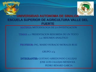 UNIVERSIDAD AUTONOMA DE SINALOAESCUELA SUPERIOR DE AGRICULTURA VALLE DEL FUERTE MATERIA: METODOLOGIA DE LA INVESTIGACION TEMAS: 2.1: PRESENTACION RESUMIDA DE UN TEXTO                  2.2: RESUMEN ANALITICO  PROFESOR: ING. MARIO HORACIO MORALES RUIZ GRUPO: 2/4 INTEGRANTES:GUSTAVO ARREDONDO CALLEJAS                                 JOSE LUIS CALLEJAS MENDOZA                                   PEDRO BENARD GARCIA 