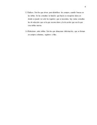 4
1.5.Índices: Son los que sirven para identificar los campos, cuando buscas en
las tablas. En las consultas la función que hacen es recuperar datos en
donde se puede ver solo los registros que se necesitan, hay varias consultas
las de selección que es la que rescata datos y la de acción que son la que
crea tablas nuevas.
1.6.Relaciones entre tablas: Son las que almacenan información, que se forman
en campos columnas, registros o filas.
 