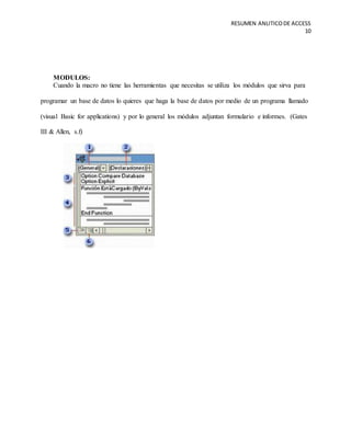 RESUMEN ANLITICODE ACCESS
10
MODULOS:
Cuando la macro no tiene las herramientas que necesitas se utiliza los módulos que sirva para
programar un base de datos lo quieres que haga la base de datos por medio de un programa llamado
(visual Basic for applications) y por lo general los módulos adjuntan formulario e informes. (Gates
III & Allen, s.f)
 