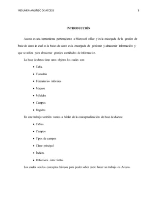 RESUMEN ANLITICODE ACCESS 3
INTRODUCCIÓN
Access es una herramienta perteneciente a Microsoft office y es la encargada de la gestión de
base de datos lo cual es la bases de datos es la encargada de gestionar y almacenar información y
que se utiliza para almacenar grandes cantidades de información.
La base de datos tiene unos objetos los cuales son:
 Tabla
 Consultas
 Formularios informes
 Macros
 Módulos
 Campos
 Registro
En este trabajo también vamos a hablar de la conceptualización de base de ductos:
 Tablas
 Campos
 Tipos de campos
 Clave principal
 Índices
 Relaciones entre tablas
Los cuales son los conceptos básicos para poder saber cómo hacer un trabajo en Access.
 