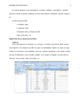 RESUMEN ANLITICODE ACCESS 6
Este tipo de programa se usa generalmente en trabajos científicos o psicológicos y también
para llevar cuentas de grandes cantidades de datos como almacén, modificados, informes impresos,
etc.
La base de datos permite:
 Introducir datos.
 Almacenar datos.
 Recuperar datos y trabajar con ellos
(Gates III & Allen, s.f)
OBJECTOS DE LA BASE DE DACTOS:
TABLAS:
Sirven para almacenar in formación y su estructura se asemeja a una hoja de cálculo porque
está compuesta está compuesta por filas las cuales son denominadas registros las cuales es la que
contiene la in formación de un empleado u otra cosa, columnas denominada como campos contiene
otro tipo de información como el nombre, apellido et, los campos se designan con unos datos de
referencia como la fecha. (Gates III & Allen, s.f)
 
