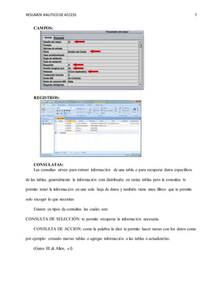 RESUMEN ANLITICODE ACCESS 7
CAMPOS:
REGISTROS:
CONSULATAS:
Las consultas sirven para extraer información de una tabla o para recuperar datos específicos
de las tablas, generalmente la información esta distribuida en varias tablas pero la consultas te
permite tener la información en una sola hoja de datos y también tiene unos filtros que te permite
solo escoger lo que necesitas
Existen os tipos de consultas las cuales son:
CONSULTA DE SELECCIÓN: te permite recuperar la información necesaria.
CONSULTA DE ACCION: como la palabra lo dice te permite hacer tareas con los datos como
por ejemplo: creando nuevas tablas o agregar información a las tablas o actualizarlas.
(Gates III & Allen, s.f)
 