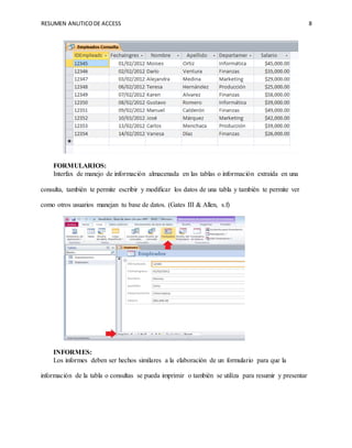 RESUMEN ANLITICODE ACCESS 8
FORMULARIOS:
Interfax de manejo de información almacenada en las tablas o información extraída en una
consulta, también te permite escribir y modificar los datos de una tabla y también te permite ver
como otros usuarios manejan tu base de datos. (Gates III & Allen, s.f)
INFORMES:
Los informes deben ser hechos similares a la elaboración de un formulario para que la
información de la tabla o consultas se pueda imprimir o también se utiliza para resumir y presentar
 