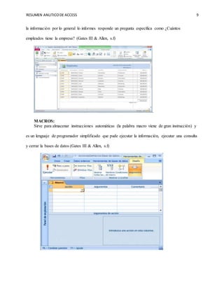 RESUMEN ANLITICODE ACCESS 9
la información por lo general lo informes responde un pregunta específica como ¿Cuántos
empleados tiene la empresa? (Gates III & Allen, s.f)
.
MACROS:
Sirve para almacenar instrucciones automáticas (la palabra macro viene de gran instrucción) y
es un lenguaje de programador simplificado que pude ejecutar la información, ejecutar una consulta
y cerrar la bases de datos (Gates III & Allen, s.f)
 