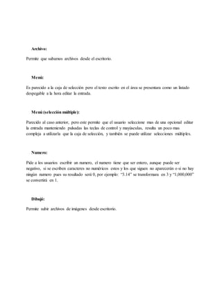 Archivo:
Permite que subamos archivos desde el escritorio.
Menú:
Es parecido a la caja de selección pero el texto escrito en el área se presentara como un listado
despegable a la hora editar la entrada.
Menú (selección múltiple):
Parecido al caso anterior, pero este permite que el usuario seleccione mas de una opcional editar
la entrada manteniendo pulsadas las teclas de control y mayúsculas, resulta un poco mas
compleja a utilizarla que la caja de selección, y también se puede utilizar selecciones múltiples.
Numero:
Pide a los usuarios escribir un numero, el numero tiene que ser entero, aunque puede ser
negativo, si se escriben caracteres no numéricos estos y los que siguen no aparecerán o si no hay
ningún numero pues su resultado será 0, por ejemplo: “3.14” se transformara en 3 y “1,000,000”
se convertirá en 1.
Dibujó:
Permite subir archivos de imágenes desde escritorio.
 