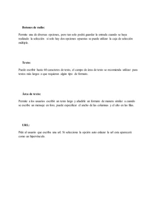 Botones de radio:
Permite una de diversas opciones, pero tan solo podrá guardar la entrada cuando se haya
realizado la selección si solo hay dos opciones opuestas se puede utilizar la caja de selección
múltiple.
Texto:
Puede escribir hasta 60 caracteres de texto, el campo de área de texto se recomienda utilizar para
textos más largos o que requieran algún tipo de formato.
Área de texto:
Permite a los usuarios escribir un texto largo y añadirle un formato de manera similar a cuando
se escribe un mensaje en foro, puede especificar el ancho de las columnas y el alto en las filas.
URL:
Pide al usuario que escriba una url. Si selecciona la opción auto enlazar la url esta aparecerá
como un hipervínculo.
 