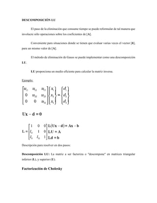DESCOMPOSICIÓN LU
El paso de la eliminación que consume tiempo se puede reformular de tal manera que
involucre sólo operaciones sobre los coeficientes de [A].
Conveniente para situaciones donde se tienen que evaluar varias veces el vector [b],
para un mismo valor de [A].
El método de eliminación de Gauss se puede implementar como una descomposición
LU.
LU proporciona un medio eficiente para calcular la matriz inversa.
Ejemplo:
Descripción para resolver en dos pasos:
Descomposición LU: La matriz a ser factoriza o "descompone" en matrices triangular
inferior (L), y superior (U).
Factorización de Cholesky
 