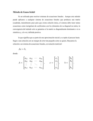 Método de Gauss-Seidel
Es un utilizado para resolver sistemas de ecuaciones lineales. Aunque este método
puede aplicarse a cualquier sistema de ecuaciones lineales que produzca una matriz
(cuadrada, naturalmente pues para que exista solución única, el sistema debe tener tantas
ecuaciones como incógnitas) de coeficientes con los elementos de su diagonal no-nulos, la
convergencia del método solo se garantiza si la matriz es diagonalmente dominante o si es
simétrica y, a la vez, definida positiva.
lo que significa que se parte de una aproximación inicial y se repite el proceso hasta
llegar a una solución con un margen de error tan pequeño como se quiera. Buscamos la
solución a un sistema de ecuaciones lineales, en notación matricial:
donde:
 