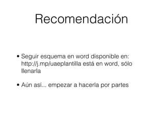 Recomendación

• Seguir esquema en word disponible en:
  http://j.mp/uaeplantilla está en word, sólo
  llenarla

• Aún así... empezar a hacerla por partes
 