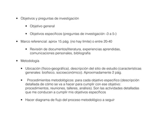 • Objetivos y preguntas de investigación

       • Objetivo general

       • Objetivos especíﬁcos (preguntas de investigación -3 a 5-)

• Marco referencial: aprox 15 pág. (no hay límite) o entre 20-40

       • Revisión de documentos/literatura, experiencias aprendidas,
         comunicaciones personales, bibliografía

• Metodología

   • Ubicación (físico-geográﬁca), descripción del sitio de estudio (características
     generales: biofísico, socioeconómico). Aproximadamente 2 pág.

   •    Procedimientos metodológicos: para cada objetivo especíﬁco (descripción
       detallada de cómo se va a hacer para cumplir con ese objetivo:
       procedimientos, reuniones, talleres, análisis). Son las actividades detalladas
       que me conducen a cumplir mis objetivos especíﬁcos

   • Hacer diagrama de ﬂujo del proceso metodológico a seguir
 