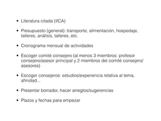 • Literatura citada (IICA)

• Presupuesto (general): transporte, alimentación, hospedaje,
  talleres, análisis, talleres, etc.

• Cronograma mensual de actividades

• Escoger comité consejero (al menos 3 miembros: profesor
  consejero/asesor principal y 2 miembros del comité consejero/
  asesores)

• Escoger consejeros: estudios/experiencia relativa al tema,
  aﬁnidad...

• Presentar borrador, hacer arreglos/sugerencias

• Plazos y fechas para empezar
 