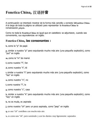 Página1 de 32
Fonetica China, 汉语拼音
A continuación se intentará mostrar de la forma más sencilla y correcta laFonética China.
A lo largo de toda la página se utilizará para representar la Fonética China la
romanización pinyin.
Como no toda la Fonética China es igual que en castellano se adjuntaran, cuando sea
conveniente, sus equivalencias en inglés.
Fonetica China, las consonantes :
b, como la “p” de papá
p, similar a nuestra “p” pero expulsando mucho más aire (una pequeña explosión), como
“put” en inglés
m, como la “m” de mamá
f, como nuestra “f”, fan
d, como nuestra “t”, té
t, similar a nuestra “t” pero expulsando mucho más aire (una pequeña explosión), como
“tea” en inglés
n, como nuestra “n”, no
l, como nuestra “l”, la
g, como nuestra “c”, casa
k, similar a nuestra “k” pero expulsando mucho más aire (una pequeña explosión), como
“key” en inglés
h, no es muda, es aspirada
j, como nuestra “ch” pero un poco aspirada, como “jeep” en inglés
q, es una “ch” castellana con mucho más aire
x, es como una “sh”, pero sonriendo y con los dientes muy ligeramente separados
 