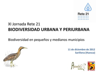 XI Jornada Rete 21
BIODIVERSIDAD URBANA Y PERIURBANA

Biodiversidad en pequeños y medianos municipios

                                    11 de diciembre de 2012
                                          Sariñena (Huesca)
 