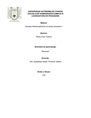 UNIVERSIDAD AUTÓNOMA DE CHIAPAS
ESCUELA DE HUMANIDADES CAMPUS IV
LICENCIATURA EN PEDAGOGÍA
Materia:
Aportes interdisciplinarios al campo educativo l
Alumna:
Rocío Cruz Victorio
Actividad de aprendizaje:
Resumen
Docente:
Dra. Guadalupe Isabel Troncoso Gálvez
Grado y Grupo:
5°B
 