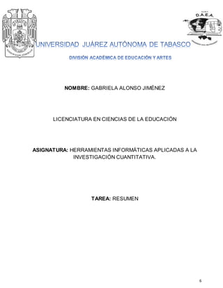 6 
NOMBRE: GABRIELA ALONSO JIMÉNEZ 
LICENCIATURA EN CIENCIAS DE LA EDUCACIÓN 
ASIGNATURA: HERRAMIENTAS INFORMÁTICAS APLICADAS A LA 
INVESTIGACIÓN CUANTITATIVA. 
TAREA: RESUMEN 
 