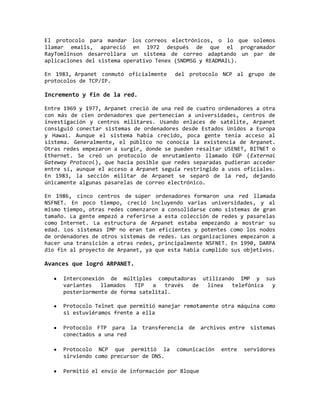 El protocolo para mandar los correos electrónicos, o lo que solemos
llamar emails, apareció en 1972 después de que el programador
RayTomlinson desarrollara un sistema de correo adaptando un par de
aplicaciones del sistema operativo Tenex (SNDMSG y READMAIL).
En 1983, Arpanet conmutó oficialmente del protocolo NCP al grupo de
protocolos de TCP/IP.
Incremento y fin de la red.
Entre 1969 y 1977, Arpanet creció de una red de cuatro ordenadores a otra
con más de cien ordenadores que pertenecían a universidades, centros de
investigación y centros militares. Usando enlaces de satélite, Arpanet
consiguió conectar sistemas de ordenadores desde Estados Unidos a Europa
y Hawai. Aunque el sistema había crecido, poca gente tenía acceso al
sistema. Generalmente, el público no conocía la existencia de Arpanet.
Otras redes empezaron a surgir, donde se pueden resaltar USENET, BITNET o
Ethernet. Se creó un protocolo de enrutamiento llamado EGP (External
Gateway Protocol), que hacia posible que redes separadas pudieran acceder
entre sí, aunque el acceso a Arpanet seguía restringido a usos oficiales.
En 1983, la sección militar de Arpanet se separó de la red, dejando
únicamente algunas pasarelas de correo electrónico.
En 1986, cinco centros de súper ordenadores formaron una red llamada
NSFNET. En poco tiempo, creció incluyendo varias universidades, y al
mismo tiempo, otras redes comenzaron a consolidarse como sistemas de gran
tamaño. La gente empezó a referirse a esta colección de redes y pasarelas
como Internet. La estructura de Arpanet estaba empezando a mostrar su
edad. Los sistemas IMP no eran tan eficientes y potentes como los nodos
de ordenadores de otros sistemas de redes. Las organizaciones empezaron a
hacer una transición a otras redes, principalmente NSFNET. En 1990, DARPA
dio fin al proyecto de Arpanet, ya que esta había cumplido sus objetivos.
Avances que logró ARPANET.
Interconexión de múltiples computadoras utilizando IMP y sus
variantes llamados TIP a través de línea telefónica y
posteriormente de forma satelital.
Protocolo Telnet que permitió manejar remotamente otra máquina como
si estuviéramos frente a ella
Protocolo FTP para la transferencia de archivos entre sistemas
conectados a una red
Protocolo NCP que permitió la comunicación entre servidores
sirviendo como precursor de DNS.
Permitió el envío de información por Bloque
 