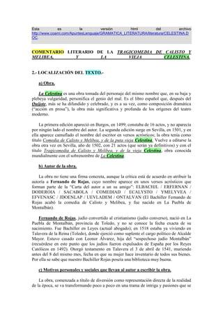 Esta es la versión html del archivo http://www.coami.com/ApuntesLenguaje/GRAMATICA_LITERATURA/literatura/CELESTINA.DOC. COMENTARIO LITERARIO DE LA TRAGICOMEDIA DE CALISTO Y MELIBEA, Y LA VIEJA CELESTINA.   2.- LOCALIZACIÓN DEL TEXTO.-         a) Obra.        La Celestina es una obra tomada del personaje del mismo nombre que, en su baja y plebeya vulgaridad, personifica el genio del mal. Es el libro español que, después del Quijote, más se ha difundido y celebrado, y es a su vez, como composición dramática (“acción en prosa”), la obra más significativa y profunda de los orígenes del teatro moderno.        La primera edición apareció en Burgos, en 1499; constaba de 16 actos, y no aparecía por ningún lado el nombre del autor. La segunda edición surge en Sevilla, en 1501, y en ella aparece camuflado el nombre del escritor en versos acrósticos; la obra tenía como título Comedia de Calisto y Melibea, y de la puta vieja Celestina. Vuelve a editarse la obra otra vez en Sevilla, año de 1502, con 21 actos (que serán ya definitivos) y con el título Tragicomedia de Calisto y Melibea, y de la vieja Celestina, obra conocida mundialmente con el sobrenombre de La Celestina.        b) Autor de la obra.        La obra no tiene una firma concreta, aunque la crítica está de acuerdo en atribuir la autoría a Fernando de Rojas, cuyo nombre aparece en unos versos acrósticos que forman parte de la “Carta del autor a un su amigo”: ELBACHJL / ERFERNAN / DODEROIA / SACABOLA / COMEDIAD / ECALYSTO / YMELYVEA / EFVENASC / JDOENLAP / UEVLADEM / ONTALVAN (El Bachiller Fernando de Rojas acabó la comedia de Calisto y Melibea, y fue nacido en La Puebla de Montalbán).        Fernando de Rojas, judío convertido al cristianismo (judío converso), nació en La Puebla de Montalbán, provincia de Toledo, y no se conoce la fecha exacta de su nacimiento. Fue Bachiller en Leyes (actual abogado); en 1518 estaba ya viviendo en Talavera de la Reina (Toledo), donde ejerció como suplente el cargo político de Alcalde Mayor. Estuvo casado con Leonor Álvarez, hija del “sospechoso judío Montalbán” (recuérdese en este punto que los judíos fueron expulsados de España por los Reyes Católicos en 1492). Otorgó testamento en Talavera el 3 de abril de 1541, muriendo antes del 8 del mismo mes, fecha en que su mujer hace inventario de todos sus bienes. Por ella se sabe que nuestro Bachiller Rojas poseía una biblioteca muy buena.         c) Motivos personales y sociales que llevan al autor a escribir la obra.        La obra, comenzada a título de diversión como representación directa de la realidad de la época, se va transformando poco a poco en una trama de intriga y pasiones que se resuelven fatalmente en la lucha y en la tragedia. En su introducción a la Comedia..., Rojas dice que su relato servirá para curar a los enfermos de amor; en los versos que añade en la Tragicomedia..., comenta que si el oyente atiende a la historia, no cometerá el mismo error que los enamorados. Esta sería la hipótesis más razonable, pero los críticos insisten en buscar una razón mucho más firme:        Nuestro autor, el judío convertido a la religión cristiana, puede sentirse rechazado en una sociedad hostil que ha cometido un acto de racismo indiscutible: la expulsión de sus correligionarios y compatriotas, los judíos, de tierras hispanas. Se puede observar claramente esta afirmación de rechazo a la realidad social en el llanto de Pleberio (el padre de Melibea), que se lamenta del mísero mundo en que le ha tocado vivir (preconiza a su vez una idea que ha de ser muy usada en el Renacimiento Artístico).        d) Época en la que fue escrito el texto.        La Celestina aparece dentro de ese período de transición del siglo XV al XVI, de la Edad Media al Renacimiento, que es el reinado de los Reyes Católicos, en el que se inicia una etapa brillante en la historia y cultura españolas.        En el espacio cultural, la época de los Reyes Católicos supone un paso decisivo hacia las nuevas formas renacentistas que, en lucha con las medievales, van perfilándose a lo largo del siglo XV, y alcanzan su más alta afirmación en el reinado de Carlos l (siglo XVI).        Es una etapa de consolidación del humanismo (el hombre es el centro del universo): se intensifican los estudios de latín y griego, ya que para los humanistas sólo los textos antiguos guardaban los verdaderos valores del ser humano; y se produce una auténtica renovación en el campo de la educación humana.        Comienza, pues, una nueva concepción de la vida (distinta de la medieval), en la que el hombre es el centro y medida de todas las cosas. Una visión diferente que se hará manifiesta en La Celestina, por ejemplo, cuando Calisto rompe los cánones del amador cortés (prudencia, paciencia y amor sublimado en la persona de una mujer-dios), y se convierte en un amante que quiere lograr con rapidez el goce físico, más que anímico, de Melibea (mujer-mujer). O cuando Melibea cede ante la presión de Celestina y Calisto, lamentándose de que ya no podrá gozar de su amante, que yace muerto por un infortunio. O cuando se mezclan en la obra personajes nobles con personajes plebeyos, de la más baja ralea, y todos conviven juntos para sacar el mayor provecho unos de otros ( los criados Sempronio y Pármeno, de Calisto, y viceversa; Lucrecia, de su ama Melibea, y recíprocamente; y Celestina, de todos ellos). O, por último, cuando Pleberio, padre de Melibea, demuestra con su llanto la visión pesimista de la existencia humana (la amante se suicida al ver rotos sus sueños de mujer amada por Calisto).        La Celestina es la obra más lograda de esta época (siglo XV), en la que se producen las poesías del Ubi Sunt? de Jorge Manrique, las novelas sentimentales y los libros de caballerías, cuya figura central es el caballero, prototipo de leal amador y ejemplo de valientes. Observamos entonces que Jorge Manrique y el autor de La Celestina, Fernando de Rojas, sobrepasan  este tipo de literatura, para fundirse con las nuevas ideas estéticas que se desarrollarán en el siglo XVI: las Renacentistas.          e) Sinopsis argumental de La Celestina (tomada del mismo autor, Fernando de  Rojas).        “Calisto fue de noble linaje, de claro ingenio, de gentil disposición, de linda crianza, dotado de muchas gracias, de estado mediano. Fue preso en el amor de Melibea, mujer moza, muy generosa, de alta y serenísima sangre, sublimada en próspero estado, una sola heredera a su padre Pleberio, y de su madre Alisa muy amada. Por solicitud del pungido Calisto, vencido el casto propósito de ella (entreveniendo Celestina, mala y astuta mujer, con dos sirvientes del vencido Calisto, engañados y por esta tornados desleales, presa su fidelidad con anzuelo de codicia y de deleite), vinieron los amantes y los que les ministraron en amargo y desastrado fin. Para comienzo de lo cual dispuso la adversa fortuna lugar oportuno, donde a la presencia de Calisto se presentó la deseada Melibea”. Fernando de Rojas.        f) Situación espacial y temporal de la obra:        El autor de La Celestina se adelanta a su tiempo: el teatro que se representaba era escaso, se preferían los géneros narrativos (épica, novelas y cuentos varios) o líricos (poesía). Se supone que el hombre medieval apenas disponía de tiempo de ocio, y sólo los cortesanos gozaban de espectáculos varios. Por otro lado, representar una escena lleva consigo la comunicación directa con el público, y podría acarrear problemas de crítica social contra el sistema feudal, lo que no gustaría a las clases privilegiadas.        De ahí que un posible judío convertido a la religión cristiana fuese el primero en dar la talla teatral necesaria, en unos tiempos que avecinaban el cambio de mentalidad medieval a la moderna. Pero tan grande fue el salto literario en el género dramático dado por Fernando de Rojas, que la obra estuvo cientos de años sin poder ser representada, debido en parte a la escasez de recursos escénicos y tecnológicos, por un lado, y al miedo que producía a un director de escena retomar el caos de tiempo y de espacio que recogen las páginas de esta grandiosa obra. Aún hoy existen controversias en considerar La Celestina como una obra dramática o una obra novelada. Durante muchos años fue una “lectura dramatizada”, como llega a afirmar incluso el propio autor en un alarde de falsa modestia.        EL TIEMPO EN LA CELESTINA:             Entre la escena-prólogo (Calisto va en pos de un halcón al jardín de Melibea), en la que nace un amor, y la siguiente, en la que aparece Calisto hablando con Sempronio, transcurre un lapso de tiempo indeterminado - varios días, incluso varios meses- , durante los cuales fermenta la pasión de Calisto. Este transcurso indefinido del tiempo justifica la intervención de Celestina, inverosímil si Calisto la llama al poco rato de haber visto por vez primera a Melibea, pero perfectamente natural si se produce después de largo tiempo de amor atormentado. Y podría servir también para hacer verosímil la entrega de Melibea, tras ese tiempo implícito en el que se produciría una evolución psicológica de la dama.        Tras ese tiempo implícito siguen en la Comedia... tres días de acción ininterrumpida, en los cuales se consuman casi todos los acontecimientos: desde la intervención de Celestina hasta la muerte de los criados de Calisto.       Una nueva interrupción del tiempo en la obra, posiblemente de un mes, consigue que los amantes se den en cuerpo y alma en casa de Melibea, hasta que reaparece el tiempo explícito otra vez: la cuarta noche representada, en la que mueren Calisto y Melibea, y se apena dolorosamente Pleberio por la crueldad de su destino.        EL ESPACIO EN EL QUE TRANSCURRE LA ACCIÓN:             Se ha intentado localizar geográficamente la ciudad en donde discurre la acción (Salamanca, Toledo, Sevilla, Talavera de la Reina...), pero ocurre que Rojas creó como marco una ciudad prototipo, que reunía un conjunto de rasgos comunes a otras ciudades. La acción principal tiene lugar en tres casas de esa ciudad-tipo: el domicilio de soltero de Calisto, con sus criados de excesiva confianza; el domicilio familiar de Melibea; y la casa-burdel de Celestina. Hay que añadir la importante función que desempeña la huerta de la casa de Melibea.          3.- DETERMINACIÓN DEL ARGUMENTO Y DEL TEMA.-  a) Resumen del Argumento.        Calisto, que entra en un jardín para recoger su halcón, se encuentra con Melibea, cuya belleza la deslumbra de repente. Las primeras palabras de amor son escuchadas con desdén por Melibea, que lo rechaza, sintiéndose ofendida en su honor por haber transgredido las costumbres del amador cortés.        Calisto, lleno de desesperación, vuelve a su casa, sin ser dueño de sí (“Melibeo soy”). Su criado Sempronio trata de ponerlo en guardia contra los engaños del amor, pero resulta en vano. Vista la locura de su amor, el criado le aconseja que se dirija a Celestina, una vieja alcahueta que en cuestiones de amor sabe dominar a base de conjuros y otras artes las voluntades más rebeldes.         Impulsado por su pasión y desconocedor del inmundo camino por donde se mete, manda Calisto a Sempronio que avise a Celestina y la acoge en casa sin escuchar a Pármeno, otro servidor, que pone de relieve la figura de aquella mala mujer, experta en todos los engaños, astuta mentirosa y favorecedora del vicio carnal y del deshonor con tal de ganar dinero.        Tras ponerse de acuerdo con Sempronio sobre el reparto de las ganancias, Celestina, engolosinada con un vistoso collar, se pone al servicio de Calisto, aunque antes desarma a Pármeno, revelándole que la madre del chico ejercía de prostituta, como ella, cuando eran jóvenes, y asegurándole que en su burdel podrá gozar de una hermosa muchacha, prima y compañera de la amante de Sempronio.        Y Celestina, solicitada y apremiada por Calisto, pone manos a la obra. Con una excusa ñoña, penetra en casa de Melibea y logra hablarle a solas. La dama, cuando cree comprender las oscuras palabras de la vieja, se cierra en su orgullo de mujer, indignándose de que haya dudado de su honestidad. Pero Celestina le explica que ha venido a pedirle su amuleto para curar a Calisto, que sufre de un terrible dolor de muelas.        Súbitamente, el desdén de Melibea se esfuma, entrando en ella la compasión por Calisto. Es mujer, y es humana, y por tanto sabe compadecer al que pena de amores por ella. Melibea ruega a Celestina que vuelva a verla, para darle una oración contra el mal de su protegido. De la piedad de mujer humana, sensible, nacerá el amor, un amor impetuoso que invadirá el alma joven de la amada, acercándola cada vez más a la vieja medianera, llegando a ser estrictamente necesaria para ella, como lo es para Calisto.        Ahora Melibea será para Calisto, lo mismo que Calisto para Melibea. Y de la pasión impetuosa vendrá el gozo en cuerpo y alma de los amantes: lágrimas, suspiros, temores y plegarias. Y Celestina, que sólo mira su propio interés, se aprovecha de todo esto, llevando a los dos jóvenes enamorados a la primera entrevista nocturna. Sempronio y Pármeno van entonces a casa de la vieja, para cobrar su parte del premio del engaño; y como ella no quiere dárselo, la matan. Prendidos por la justicia, que llega al lugar del suceso, son muertos por el verdugo.        Así, el idilio de Calisto y Melibea, suscitando rencores y celos ocultos, se convierte en el odio de las prostitutas que han perdido en Celestina a su “madre auxiliadora”. Por ello deciden vengarse, apoyándose en un amigo de la casa: el Centurión, figura de soldado fanfarrón.        Entretanto, tiene lugar la última entrevista entre los amantes, que se funden en cuerpo y alma por penúltima vez. Al despedirse con ansiedad de su amada, a Calisto le falla un pie de la escala de cuerdas colocada en la tapia del jardín, cae a la calle y se mata, ante el tumulto y la lucha iniciada por los otros dos criados de Calisto (Tristán y Sosia), que deben dejar la escala para luchar contra el Centurión.        Tras haber ocultado a sus padres una pasión amorosa consumada al máximo, Melibea se lanza a su vez desde lo alto de una terraza de su casa, para unirse en la muerte por última vez con el amado de sus sueños.        b) Extracción o determinación del tema.        El mismo Rojas escribe la obra para combatir “el loco amor”. Aparte de lo ya mencionado en el Apartado de los Motivos Personales y Sociales por los que crea la trama (para criticar a una sociedad que le es contraria, totalitaria), se piensa que la obra La Celestina parte del esquema de convenciones del amor cortés, cuya ruptura por parte de los dos amadores (de Calisto, sobre todo) desencadena la tragedia.        Por otro lado, la Celestina representa el mal, tan viejo como ella; Pármeno y Sempronio, la avaricia; Melibea y Calisto, la ingenuidad; y Pleberio, la sabiduría, la cordura del anciano.        Para terminar, toda la obra simboliza la transformación de la sociedad medieval, advirtiéndose en Calisto, miembro del nuevo estilo de vida de la clase ociosa; atestiguándose en Pármeno y Sempronio, que rompen los lazos feudales con su señor, a favor de una relación basada sólo en el lucro personal; en las relaciones mantenidas entre Calisto y Melibea, con un amor consumado entre ellos; y en el lamento final de Pleberio, quejándose del mundo injusto en que le ha tocado vivir.         4.- ESTRUCTURA DE LA OBRA.-        La división de la obra en 21 actos no tiene ningún significado estructural: la acción puede dividirse en un prólogo y dos partes.       El prólogo corresponde con el encuentro de Calisto y Melibea en la escena 1ª.       La primera parte comprende la intervención de Celestina y los criados, sus muertes y la primera noche de amor de los amantes.       La segunda parte introduce la trama de la venganza de las rameras, y termina, después del mes de amores y de la segunda noche de amor representada, con la muerte de Calisto, el suicidio de Melibea y el llanto de Pleberio, consumada ya la tragedia.        La Celestina es un texto completamente dialogado, con pocas acotaciones, lo que provoca una gran viveza en el desarrollo de la acción, y una lectura directa, sin cortes, rápida y profunda (“diálogo puro”, nos dirá el propio Rojas). De imposible representación en la época, todavía se está discutiendo si pertenece al género de la novela, del ensayo o del drama (“lectura dramatizada”, sigue comentando el autor).        5.- ESTUDIO PSICOLÓGICO DE LOS PERSONAJES.         Los personajes, obviamente, no son planos, sino que van evolucionando a medida que transcurre la obra. Veámoslo:        - CALISTO: Se trata de un personaje de menor interés literario que Celestina o Melibea, por ejemplo, pues no se observan verdaderas crisis psicológicas en él. Egoísta por naturaleza, sólo piensa en él y en el goce que le proporcionará el amor de Melibea; encarna “el loco amor”, del cual es víctima, y por eso resulta una figura trágica y, desde luego, antiheroica. Calisto rompe las reglas del amor cortés debido a su conducta impulsiva, dejándose llevar por su impaciencia amorosa.        - MELIBEA: No es mujer-dios, sino mujer-mujer, como ya queda dicho. En Melibea la pasión amorosa es muy real, menos literaria y prosaica que la de Calisto. Su proceso amoroso está perfectamente descrito: menos impulsiva que aquel, desdeña en un primer momento los halagos del amante (transgresión de las reglas del amor cortés), quizá movida por un prejuicio social, más que por otra causa, pues es una mujer inmersa en las convenciones de la sociedad y teme castigos y sanciones de la misma si pierde su honra; puede que por eso se suicide al suceder la muerte de Calisto. Cuida mucho el concepto del honor, aunque a lo largo de la obra se demostrará que en ella no hay pudor personal, ya que caerá en repetidas ocasiones en los brazos de Calisto.        Lejos de actitudes pasivas, mojigatas, Melibea es enérgica, decidida y dada a la acción: el amor se apoderará rápidamente de ella, y el primitivo intento de resistencia se transforma en apasionada entrega. Honestidad, pudor, todo pierde su significado ante el amor victorioso, imposible de realizarse en el “amor cortés” medieval: “¡Oh, señor!, ya que ahora soy completamente tuya, deja que te vea públicamente, de día, y de noche te esperaré siempre donde tú quieras, dispuesta al goce con que aguardo las noches que habrán de venir”.       El amor de Melibea por Calisto es un amor completo, capaz de quitarle la honra contra el fogoso ímpetu del varón; por ello, muerto el objeto de un amor total, la propia vida de Melibea pierde toda su razón de ser. Unido también a la pérdida del honor (mujer maldita) acabará suicidándose, sin dar pie a una posible salvación de su alma.        - LA CELESTINA: Representante del mal, sí, pero no de forma simplista. Es el personaje más pintoresco y real de toda la obra. Su vitalidad, la energía de su lenguaje y su poder sobre las almas la constituyen en un ser que conoce a fondo la psicología de sus clientes y víctimas, que controla sin dificultad la voluntad de personajes nobles como Calisto y Melibea, o de personajes rufianescos, como las rameras o los criados de los nobles. Y los más reacios ceden al fin a su destreza y a la fuerza de su personalidad.       Celestina tiene como móviles principales la codicia, el apetito sexual (vieja y fea, esta antigua prostituta sólo puede satisfacerse facilitando citas amorosas entre rameras y bellacos, o entre personajes nobiliarios) y el ansia de poder controlar la psicología de las gentes de cualquier condición social (“Más fuerte estaba Troya, y aun otras más bravas he yo amansado; ninguna tempestad mucho dura”, comenta Celestina cuando conoce a Melibea).       La alcahuetería no es para ella sólo un medio de ganarse la vida, sino también una misión: se siente comprometida a propagar el goce sexual. Constituye, pues, un elemento subversivo de la sociedad, peligroso y marginal, el que nadie quiere nada más que para un rato, lo que se ve intensificado por el aspecto de la hechicería. Esta maga del amor y del sexo escapa a la imagen tradicional de la bruja mala que rinde tributo al diablo, haciendo mal en la tierra. El acierto de Rojas se halla en haber pintado a una Celestina muy humana, personaje de todos los tiempos, que se limita a colocar sus recursos de hechicera al servicio de sus intereses particulares más positivos: el afán de poseer riquezas rápidas.        La verdadera magia de Celestina, insisto, se encuentra en su poder de convicción, es decir, en el lenguaje artero que utiliza para jugar al despiste y al engaño, y le va bien. Hasta que muere a manos de otros personajes tan ambiciosos o más que ella (Pármeno y Sempronio), eliminándose así de raíz el personaje en la obra, pero no el mal- entendido como tal en la mentalidad de la época, siglo XV- , pues este último ya ha comenzado a funcionar en cada personaje que ha mantenido el contacto con la vieja ramera. ¿La solución definitiva para erradicar el mal en el que se han hundido los personajes? La muerte de todos y cada uno de ellos (Celestina, Pármeno, Sempronio, Calisto y Melibea). ¿Dónde está el rayo de esperanza? He aquí la modernidad de esta genial obra.        - SEMPRONIO: Torpe criado dispuesto a sacar todos los provechos, vicios y caprichos de su amo. Infiel, vil, antihéroe, se burla de los arrebatos amorosos de su amo; aunque muy práctico, desdice mucho de su personalidad el ser egoísta, rufián y cobarde. Fomenta el amor de Calisto por Melibea, y hace de intermediario con Celestina, porque piensa que el enamorado es una especie de loco que tira su dinero. Sempronio es el hombre que le corta el cuello a la vieja Celestina (el mal, con el mal muere), pues no quiere darle el botín de la cadena recibida de Calisto. A pesar de su huida, es detenido y decapitado en la plaza como ladrón y asesino.        - PÁRMENO: Criado de Calisto, como Sempronio, Pármeno se inclina más al mal que al bien, a la bellaquería que a la honradez y a la lealtad con su amo. Su carácter es más complejo que el primitivo y grosero de Sempronio. Pármeno está enamorado de una prostituta de Celestina (Areúsa), y la vieja tiene así ocasión de aprovecharse de él. Junto con Sempronio, roba el collar que Calisto regaló a Celestina, y cuando Sempronio hiere a la vieja, Pármeno le anima con sus gritos. Luego intenta huir, pero es capturado en la Plaza Mayor al lado de Sempronio. En realidad, en el momento del suplicio está casi muerto, a consecuencia del salto que, desde una ventana, ha dado para escapar. Sosia, uno de los criados fieles, lleva la noticia a Calisto, ocultándole el verdadero motivo de su muerte. Calisto les dedica unas palabras que prueban su bondad y su ingenuidad: “ Eran valientes y atrevidos, y una vez u otra ello debía costarles el pellejo”.           Los otros personajes de la Tragicomedia... han sido también muy cuidados por Rojas, y gozan de absoluta individualidad. Por primera vez en la literatura española, criados y gentes del bajo mundo proclaman su derecho a aportar su propia problemática en la trama, en igualdad de condiciones con respecto a los señores o gentes de la nobleza. En este sentido, son fiel reflejo de la profunda crisis de la clase nobiliaria del siglo XV, y, por extensión, del sistema de valores que había sostenido el mundo medieval (relación de vasallaje).       En cuanto a la venganza que urden Areúsa y Elicia (rameras al servicio de la comadre Celestina), no se debe tanto a que sienten la muerte de sus amantes (Pármeno y Sempronio, respectivamente), como sí al desvalimiento en que quedan, totalmente desamparadas, y muy contrariamente al amparo y la riqueza de Melibea.       Los padres de Melibea, aun en su breve intervención, ofrecen rasgos interesantes y cumplen una función precisa en la obra. Ambos, Pleberio y Alisa, escapan al tipo convencional: el tierno paternalismo del primero, y el orgullo de clase de la segunda, tienen como contrapunto la fatal confianza en su hija, lo que posibilitará aún más el desenlace trágico de la obra. Por eso se ha podido decir de estos dos personajes que también pueden ser culpables del desencadenante trágico de la trama.        He aquí el censo de personajes, aparecido en una edición de 1553:         Introdúcense en esta tragicomedia las personas siguientes:        CALISTO, mancebo enamorado; MELIBEA, hija de Pleberio;  PLEBERIO,  padre de Melibea; ALISA, madre de Melibea; CELESTINA,  alcahueta;  PÁRMENO, SEMPRONIO, TRISTÁN y SOSIA, criados de  Calisto;  CRITO, putañero; LUCRECIA, criada de Pleberio; ELICIA  y AREÚSA,  rameras; CENTURIO, rufián.         6.- ANÁLISIS DE LA FORMA PARTIENDO DEL TEMA: RECURSOS       LITERARIOS.-       Se aborda este apartado desde un punto de vista general, globalizando los aspectos estilísticos más destacados que se observan en la obra.        En La Celestina, obra maestra de la prosa del siglo XV, aparecen los párrafos elocuentes, donde se busca el estilo elevado, e incluso se llega a la pedantería en algunas ocasiones: domina en ellos la colocación del verbo al final de las oraciones, abundan las frases amplificadas, el léxico está salpicado de latinismos, y en sintaxis resaltan construcciones latinas de infinitivo o participio de presente.       Pero, junto al período amplio, aparece la frase cortada, breve, con refranes y máximas, propios de la sabiduría vulgar.        La técnica del diálogo domina de principio a fin en la obra, adecuándose a la situación cultural y social de cada personaje. Abunda el diálogo con réplicas breves entre los personajes plebeyos, y el diálogo de largas réplicas y artificioso estilo que se produce cuando hablan los interlocutores de la clase privilegiada.        Otro rasgo de esta técnica es el uso del aparte, que aparece pocas veces, y cuando lo hace, es de forma consciente, advertida por el oyente, y que sirve para establecer un juego de preguntas y respuestas, de reacciones en fin, que intensifican la acción dramática, manteniendo en vilo al lector-espectador.        En cuanto al monólogo, no son muchos, pero sí extensos e importantes para desvelar los conflictos internos de los personajes. Estilísticamente se caracterizan por su abundancia de interrogaciones retóricas, por sus frases largas, por las frecuentes antítesis y paralelismos, y por el uso de refranes, máximas y sentencias eruditas.        7.- CONCLUSIÓN.-        Grandiosa obra, esta que estudiamos; magnífico, el artífice de la criatura. Sólo un genio pudo escribir la Tragicomedia de Calisto y Melibea, y de la vieja Celestina. Y..., ¿cómo no iba a crear problemas un superdotado en el manejo del lenguaje? Poco se sabe de su nacimiento, sí de su muerte, porque nos lo queremos creer así. Hubo, durante mucho tiempo, problemas en adjudicarle la autoría de la obra. Y llegó a tanto su ingenio, que, pasados 500 años - o más- todavía no se sabe incluir esta, su obra, en ningún género literario específico: ¿es novela?, ¿ es ensayo?, ¿es drama?, ¿o todo esto a la vez? Dentro del drama, ¿es comedia?, ¿es tragedia?, ¿o, por qué no, las tres disciplinas dramáticas juntas: comedia, drama y tragedia?        Con la ayuda que me han prestado los críticos literarios más famosos del mundo, os he intentado acercar La Celestina a vosotros, con la firme convicción de que, si a alguno o a alguna de entre vosotros y vosotras le da por leer esta inigualable obra, el objetivo de mis análisis literarios habrá supuesto un rotundo éxito (tópico de la falsa modestia, muy usado en todas las épocas de la Humanidad por los autores literarios, filosóficos, históricos y científicos).       Os animo a leer esta obra, no ahora, sino cuando queráis. Si la leéis, ya veréis cuán poco  os arrepentís de haberla tomado en vuestros brazos, ávidos de amor hacia lo desconocido.     EL PROFESOR DEL ÁREA, Y BACHILLER EN LETRAS, PEDRO LÓPEZ DE MURILLAS. En Alfaro, a fecha de quinçe de Abril del año mil y novecientos noventa y seis de la Era Cristiana. 