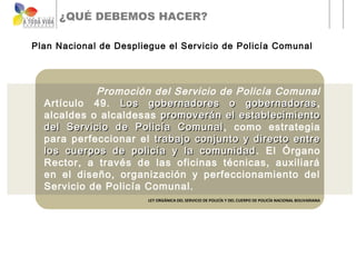 ¿QUÉ DEBEMOS HACER?

Plan Nacional de Despliegue el Servicio de Policía Comunal




            Promoción del Servicio de Policía Comunal
  Artículo 49. Los gobernadores o gobernadoras ,
  alcaldes o alcaldesas promoverán el establecimiento
  del Servicio de Policía Comunal , como estrategia
  para perfeccionar el trabajo conjunto y directo entre
  los cuerpos de policía y la comunidad . El Órgano
  Rector, a través de las oficinas técnicas, auxiliará
  en el diseño, organización y perfeccionamiento del
  Servicio de Policía Comunal.
                        LEY ORGÁNICA DEL SERVICIO DE POLICÍA Y DEL CUERPO DE POLICÍA NACIONAL BOLIVARIANA
 