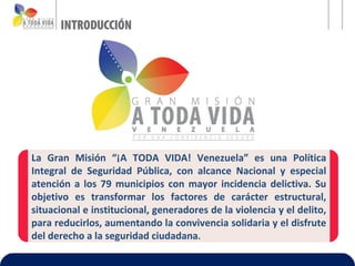 La Gran Misión “¡A TODA VIDA! Venezuela” es una Política
Integral de Seguridad Pública, con alcance Nacional y especial
atención a los 79 municipios con mayor incidencia delictiva. Su
objetivo es transformar los factores de carácter estructural,
situacional e institucional, generadores de la violencia y el delito,
para reducirlos, aumentando la convivencia solidaria y el disfrute
del derecho a la seguridad ciudadana.
 