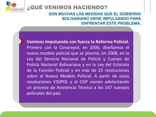 ¿QUÉ VENIMOS HACIENDO?
           SON MUCHAS LAS MEDIDAS QUE EL GOBIERNO
                BOLIVARIANO VIENE IMPULSANDO PARA
                        ENFRENTAR ESTE PROBLEMA.



Venimos impulsando con fuerza la Reforma Policial.
Primero con la Conarepol, en 2006, diseñamos el
nuevo modelo policial que se plasmó, en 2008, en la
Ley del Servicio Nacional de Policía y Cuerpo de
Policía Nacional Bolivariana y en la Ley del Estatuto
de la Función Policial y en más de 25 resoluciones
sobre el Nuevo Modelo Policial. A partir de estas
resoluciones VISIPOL y el CGP vienen adelantando
un proceso de Asistencia Técnica a los 147 cuerpos
policiales del país.
 