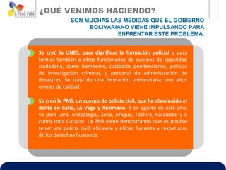 ¿QUÉ VENIMOS HACIENDO?
             SON MUCHAS LAS MEDIDAS QUE EL GOBIERNO
                  BOLIVARIANO VIENE IMPULSANDO PARA
                          ENFRENTAR ESTE PROBLEMA.


Se creó la UNES, para dignificar la formación policial y para
formar también a otros funcionarios de cuerpos de seguridad
ciudadana, como bomberos, custodios penitenciarios, policías
de investigación criminal, y personal de administración de
desastres. Se trata de una formación universitaria, con altos
niveles de calidad.

Se creó la PNB, un cuerpo de policía civil, que ha disminuido el
delito en Catia, La Vega y Antímano. Y en agosto de este año,
va para Lara, Anzoátegui, Zulia, Aragua, Táchira, Carabobo y a
cubrir toda Caracas. La PNB viene demostrando que es posible
tener una policía civil, eficiente y eficaz, honesta y respetuosa
de los derechos humanos.
 