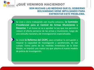 ¿QUÉ VENIMOS HACIENDO?
             SON MUCHAS LAS MEDIDAS QUE EL GOBIERNO
                  BOLIVARIANO VIENE IMPULSANDO PARA
                          ENFRENTAR ESTE PROBLEMA.


Se creó y viene trabajando con mucho esfuerzo, la Comisión
Presidencial para el Control de Armas Municiones y
Desarme. Y en breve se va a aprobar la Ley que nos permitirá
reducir el efecto perverso de las armas y municiones, luego de
una consulta nacional y de investigaciones especializadas.

Se inició la Reforma del CICPC, para erradicar la corrupción y
mejorar la capacidad de investigación y aprehensión, de ese
cuerpo. Como parte de las medidas inmediatas de la Gran
Misión, se impulsó una nueva Ley que plasma el nuevo modelo
de policía de investigación.
 